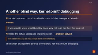Anotherblindway:kernelprintfdebugging
AI: Added more and more kernel-side prints to infer userspace behavior.
Human:
If we need to know what BusyBox does, why not read the BusyBox source?
AI: Read the actual userspace implementation -- problem solved.
more observability is not always more understanding
The human changed the source of evidence, not the amount of logging.
13 / 15
OCaml Meeting 2026 in Tokyo
13
 