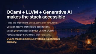 OCaml+LLVM+GenerativeAI
OCaml+LLVM+GenerativeAI
makesthestackaccessible
makesthestackaccessible
I tried the experiment: github.com/takibi-lang/takibi
Question today's architectural assumptions.
Design your language and your OS with OCaml.
Perhaps design the CPU too, with Hardcaml.
OCamlmakesambitioussystemsexperiments
ordinary.
 