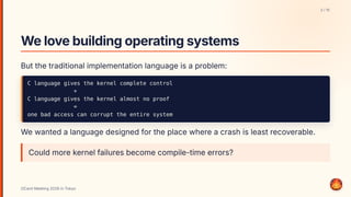 Welovebuildingoperatingsystems
But the traditional implementation language is a problem:
C language gives the kernel complete control
+
C language gives the kernel almost no proof
=
one bad access can corrupt the entire system
We wanted a language designed for the place where a crash is least recoverable.
Could more kernel failures become compile-time errors?
2 / 15
OCaml Meeting 2026 in Tokyo
2
 