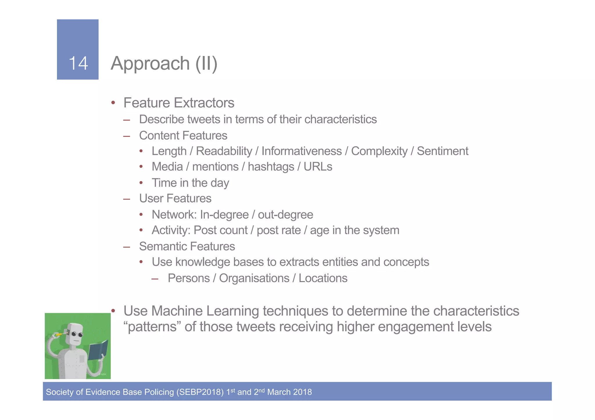 14!
Society of Evidence Base Policing (SEBP2018) 1st and 2nd March 2018
14! Approach (II)
•  Feature Extractors
–  Describe tweets in terms of their characteristics
–  Content Features
•  Length / Readability / Informativeness / Complexity / Sentiment
•  Media / mentions / hashtags / URLs
•  Time in the day
–  User Features
•  Network: In-degree / out-degree
•  Activity: Post count / post rate / age in the system
–  Semantic Features
•  Use knowledge bases to extracts entities and concepts
–  Persons / Organisations / Locations
•  Use Machine Learning techniques to determine the characteristics
“patterns” of those tweets receiving higher engagement levels
 