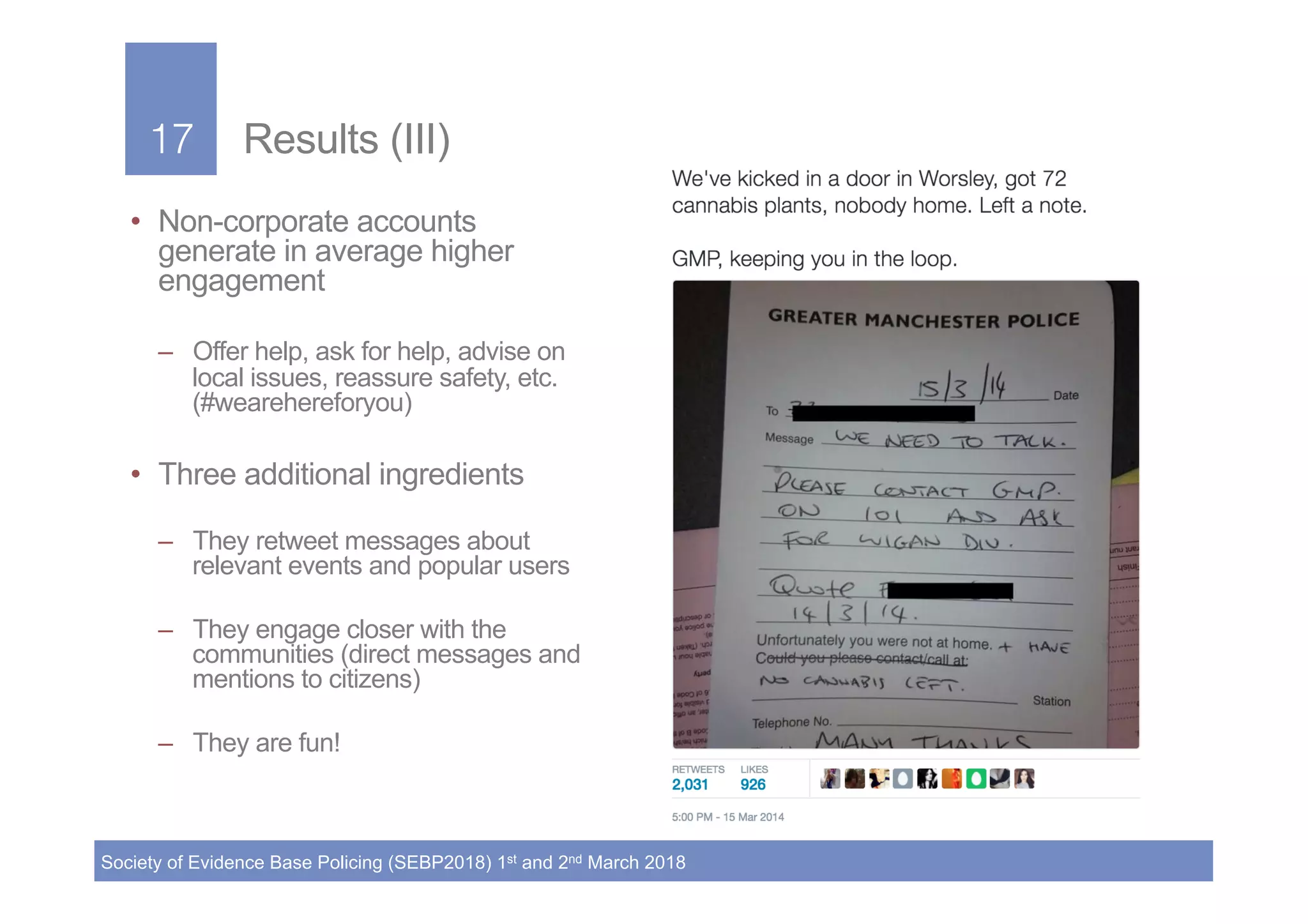 17!
Society of Evidence Base Policing (SEBP2018) 1st and 2nd March 2018
17! Results (III)
•  Non-corporate accounts
generate in average higher
engagement
–  Offer help, ask for help, advise on
local issues, reassure safety, etc.
(#wearehereforyou)
•  Three additional ingredients
–  They retweet messages about
relevant events and popular users
–  They engage closer with the
communities (direct messages and
mentions to citizens)
–  They are fun!
 