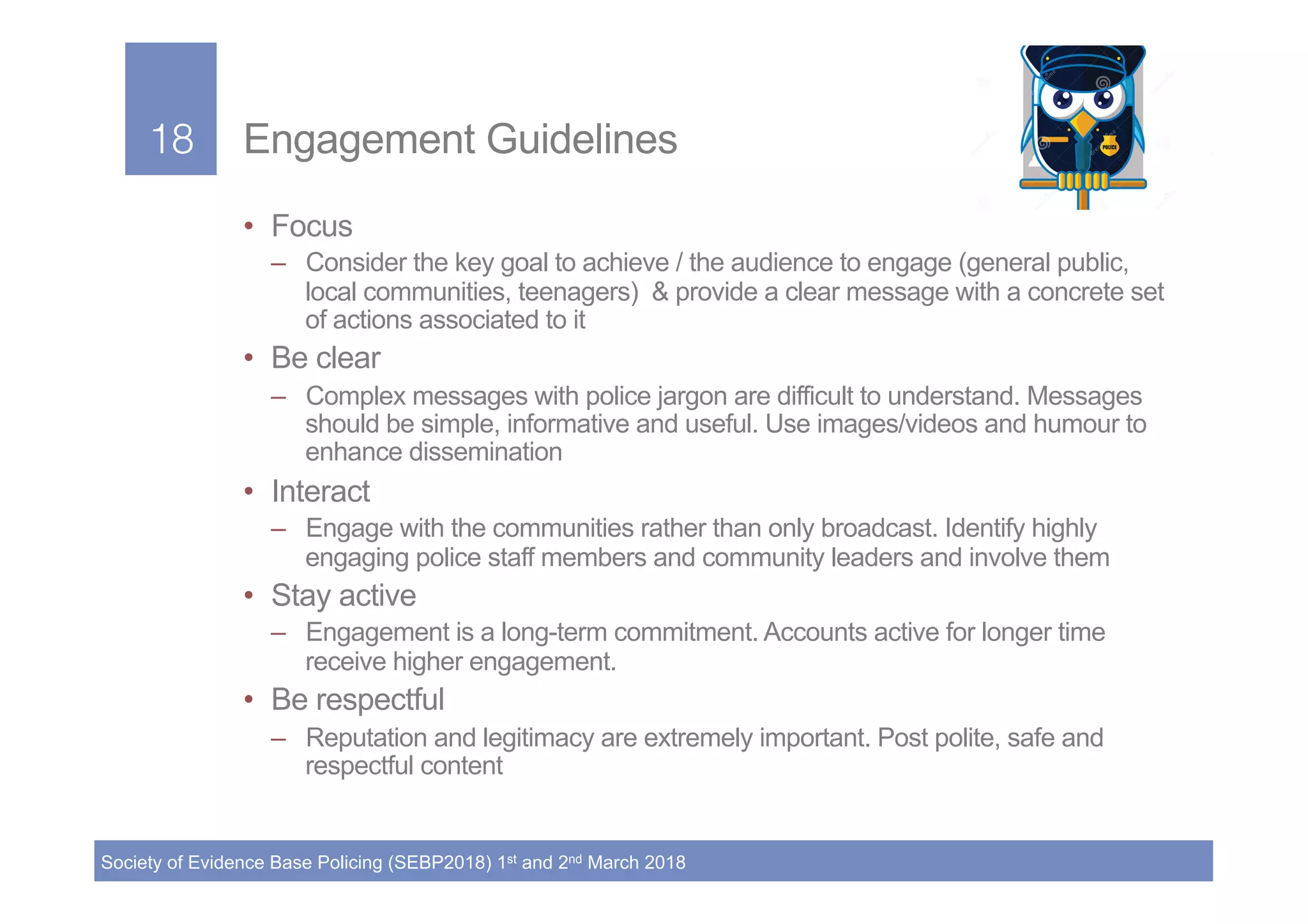 18!
Society of Evidence Base Policing (SEBP2018) 1st and 2nd March 2018
18! Engagement Guidelines
•  Focus
–  Consider the key goal to achieve / the audience to engage (general public,
local communities, teenagers) & provide a clear message with a concrete set
of actions associated to it
•  Be clear
–  Complex messages with police jargon are difficult to understand. Messages
should be simple, informative and useful. Use images/videos and humour to
enhance dissemination
•  Interact
–  Engage with the communities rather than only broadcast. Identify highly
engaging police staff members and community leaders and involve them
•  Stay active
–  Engagement is a long-term commitment. Accounts active for longer time
receive higher engagement.
•  Be respectful
–  Reputation and legitimacy are extremely important. Post polite, safe and
respectful content
 