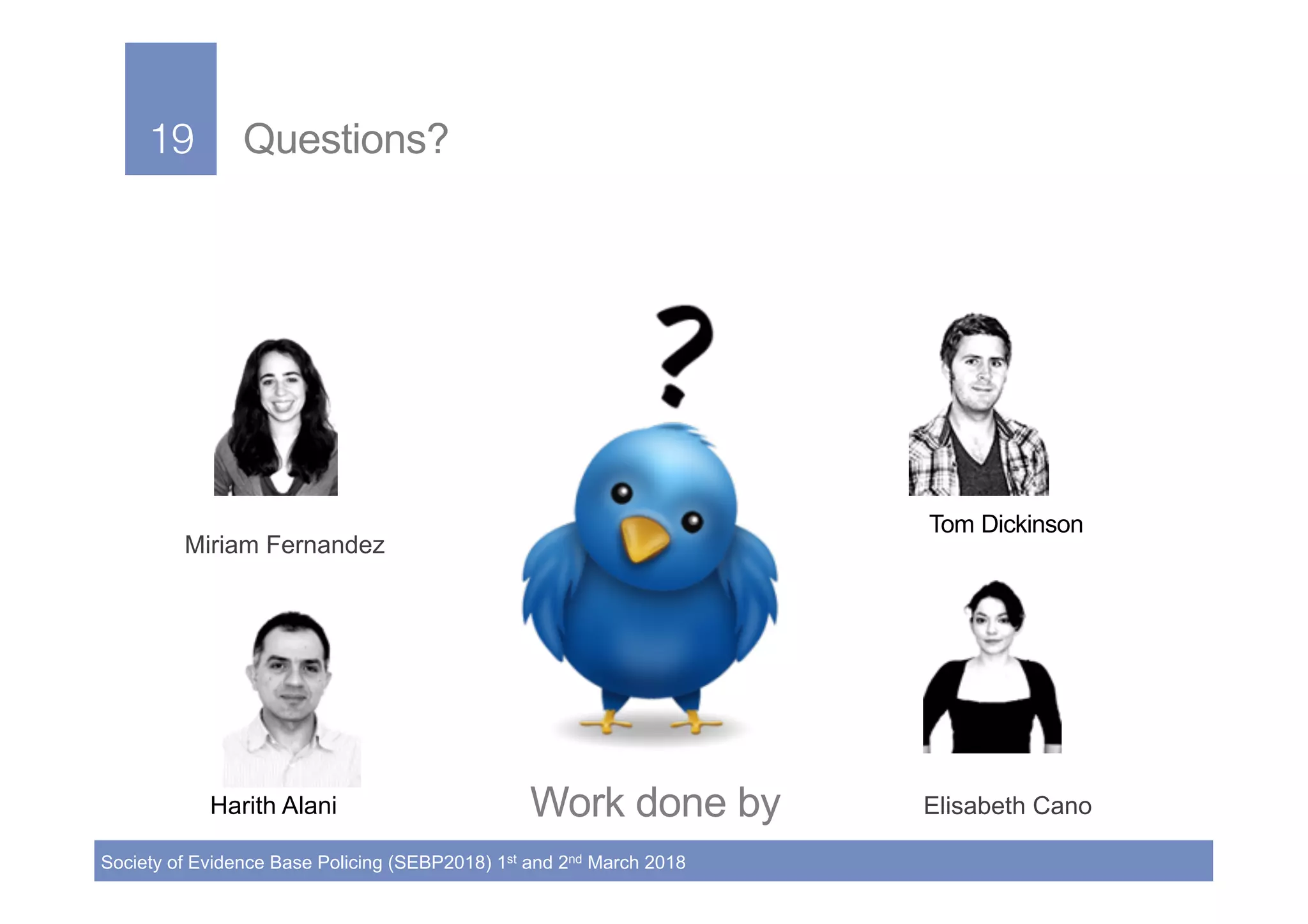 19!
Society of Evidence Base Policing (SEBP2018) 1st and 2nd March 2018
19! Questions?
Work done by
Miriam Fernandez
Harith Alani Elisabeth Cano
Tom Dickinson!
 