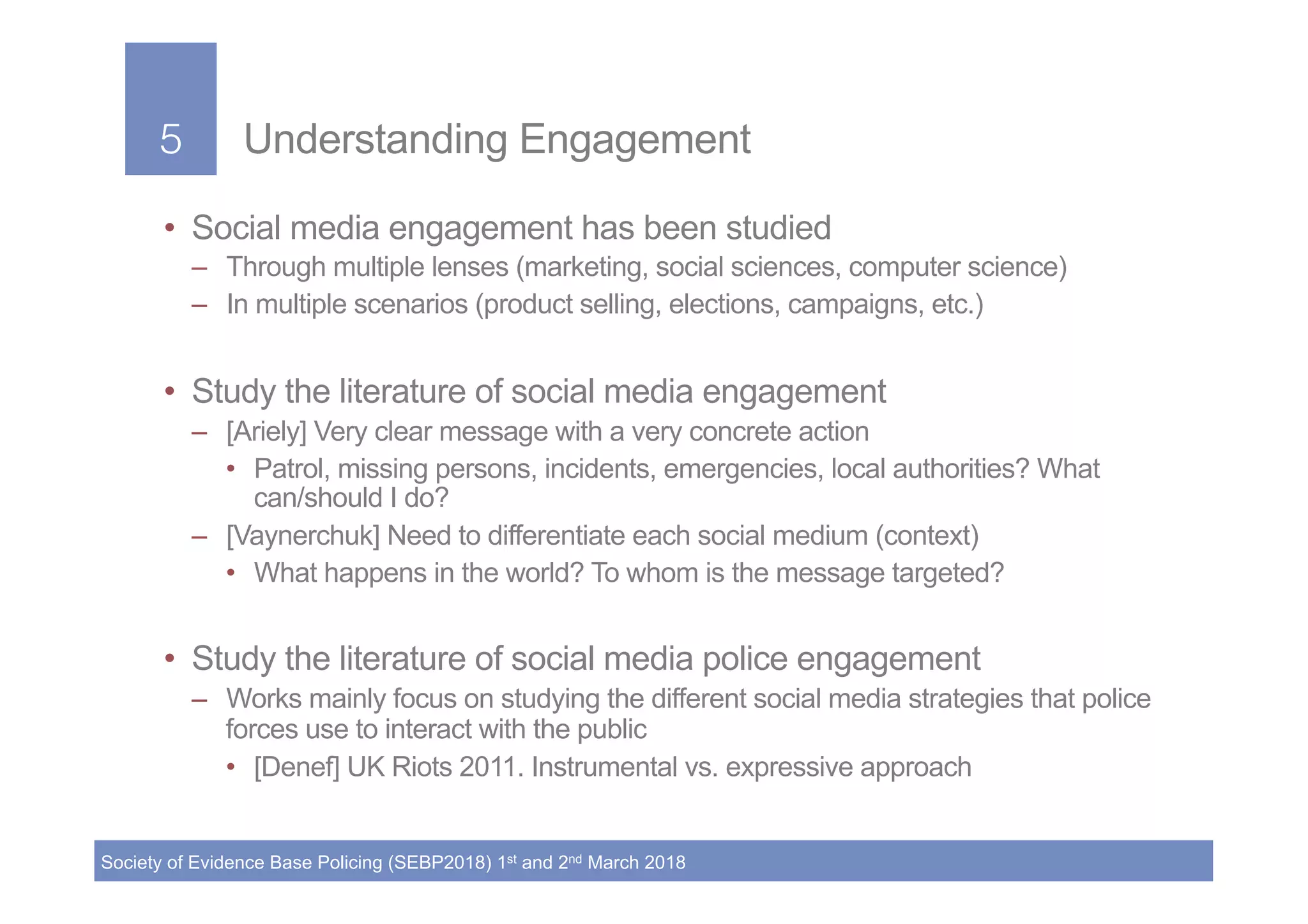 5!
Society of Evidence Base Policing (SEBP2018) 1st and 2nd March 2018
5! Understanding Engagement
•  Social media engagement has been studied
–  Through multiple lenses (marketing, social sciences, computer science)
–  In multiple scenarios (product selling, elections, campaigns, etc.)
•  Study the literature of social media engagement
–  [Ariely] Very clear message with a very concrete action
•  Patrol, missing persons, incidents, emergencies, local authorities? What
can/should I do?
–  [Vaynerchuk] Need to differentiate each social medium (context)
•  What happens in the world? To whom is the message targeted?
•  Study the literature of social media police engagement
–  Works mainly focus on studying the different social media strategies that police
forces use to interact with the public
•  [Denef] UK Riots 2011. Instrumental vs. expressive approach
 