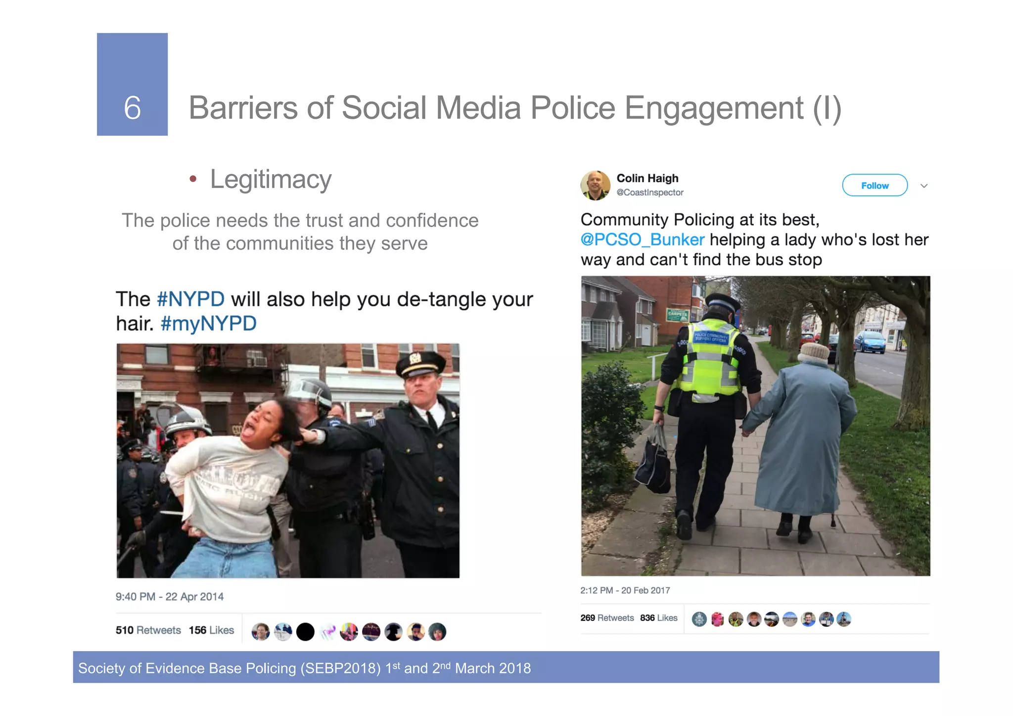 6!
Society of Evidence Base Policing (SEBP2018) 1st and 2nd March 2018
6! Barriers of Social Media Police Engagement (I)
•  Legitimacy
The police needs the trust and confidence
of the communities they serve
!
 