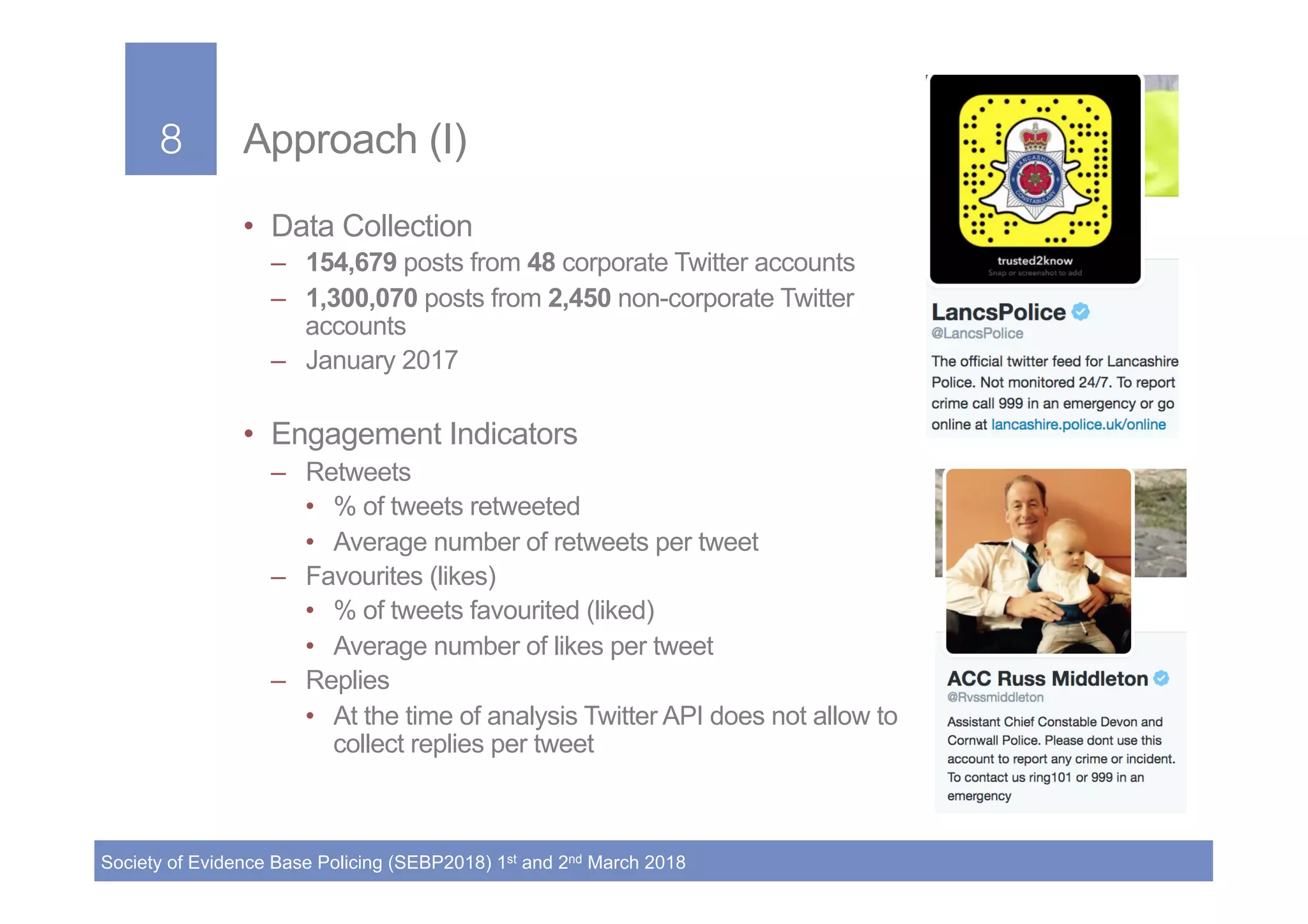 8!
Society of Evidence Base Policing (SEBP2018) 1st and 2nd March 2018
8! Approach (I)
•  Data Collection
–  154,679 posts from 48 corporate Twitter accounts
–  1,300,070 posts from 2,450 non-corporate Twitter
accounts
–  January 2017
•  Engagement Indicators
–  Retweets
•  % of tweets retweeted
•  Average number of retweets per tweet
–  Favourites (likes)
•  % of tweets favourited (liked)
•  Average number of likes per tweet
–  Replies
•  At the time of analysis Twitter API does not allow to
collect replies per tweet
 