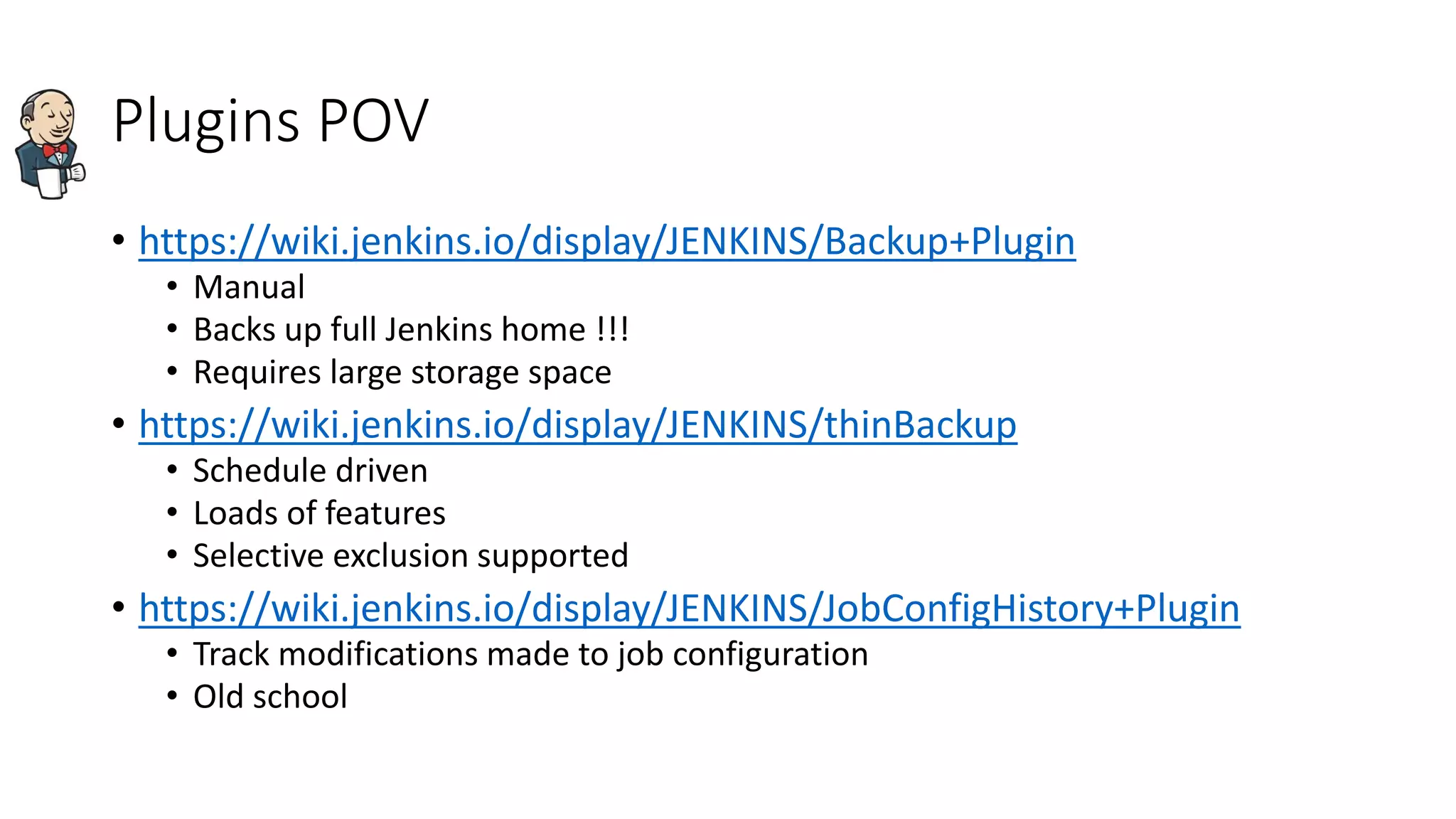 Plugins POV
• https://wiki.jenkins.io/display/JENKINS/Backup+Plugin
• Manual
• Backs up full Jenkins home !!!
• Requires large storage space
• https://wiki.jenkins.io/display/JENKINS/thinBackup
• Schedule driven
• Loads of features
• Selective exclusion supported
• https://wiki.jenkins.io/display/JENKINS/JobConfigHistory+Plugin
• Track modifications made to job configuration
• Old school
 