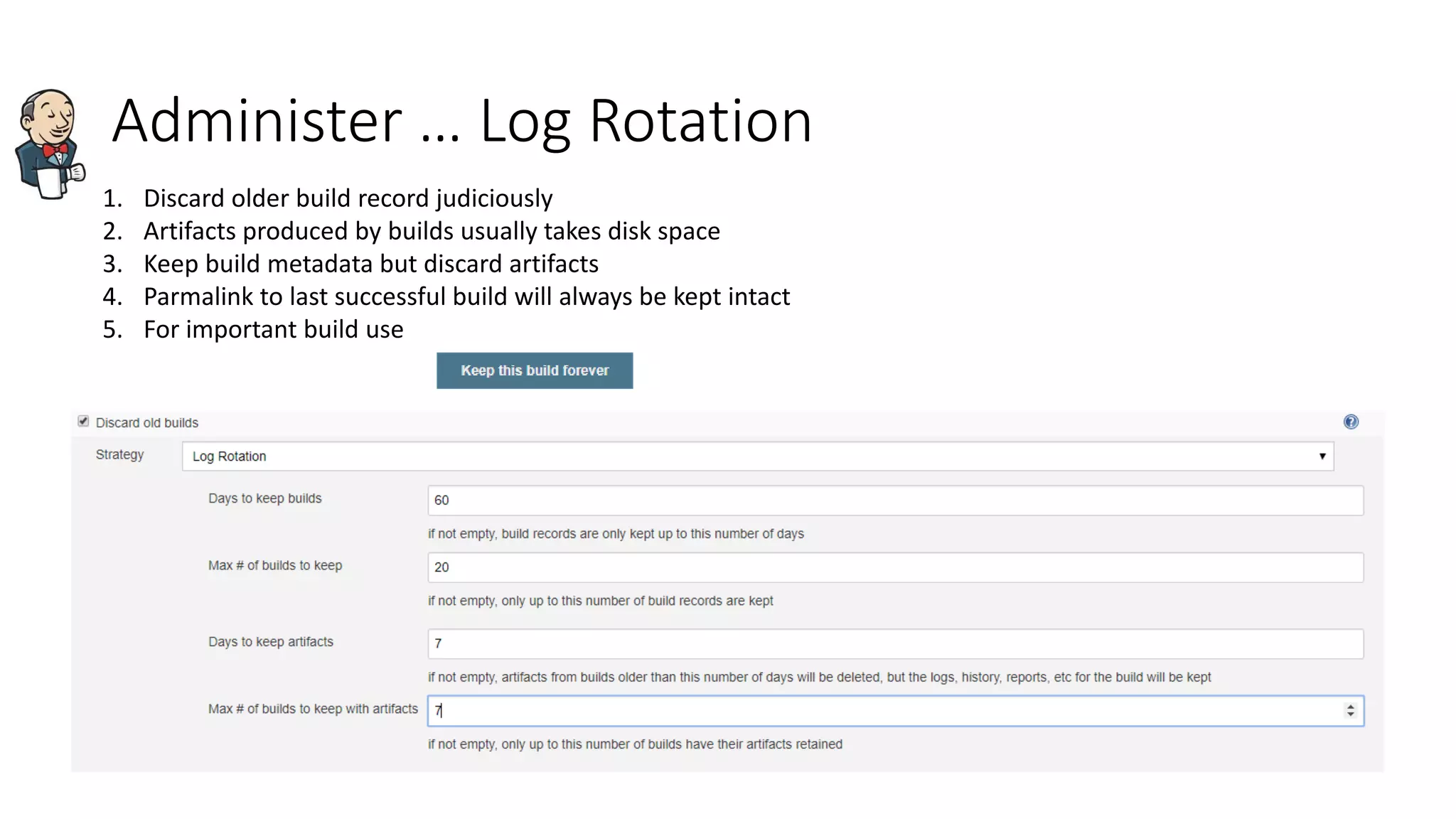 Administer … Log Rotation
1. Discard older build record judiciously
2. Artifacts produced by builds usually takes disk space
3. Keep build metadata but discard artifacts
4. Parmalink to last successful build will always be kept intact
5. For important build use
 