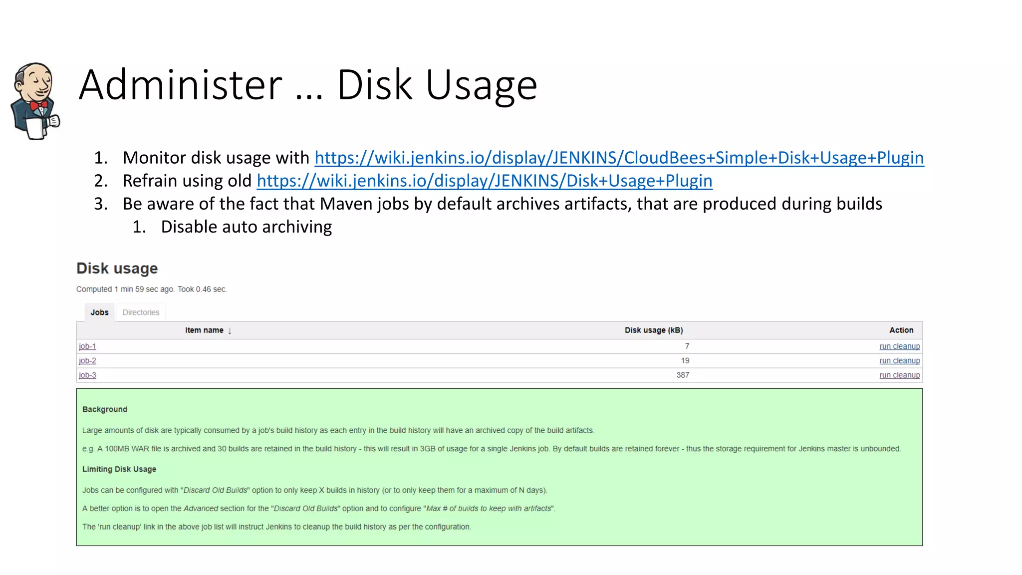 Administer … Disk Usage
1. Monitor disk usage with https://wiki.jenkins.io/display/JENKINS/CloudBees+Simple+Disk+Usage+Plugin
2. Refrain using old https://wiki.jenkins.io/display/JENKINS/Disk+Usage+Plugin
3. Be aware of the fact that Maven jobs by default archives artifacts, that are produced during builds
1. Disable auto archiving
 