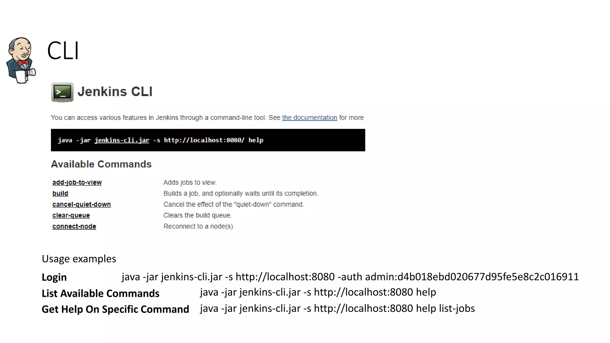 CLI
Usage examples
java -jar jenkins-cli.jar -s http://localhost:8080 -auth admin:d4b018ebd020677d95fe5e8c2c016911Login
List Available Commands java -jar jenkins-cli.jar -s http://localhost:8080 help
Get Help On Specific Command java -jar jenkins-cli.jar -s http://localhost:8080 help list-jobs
 