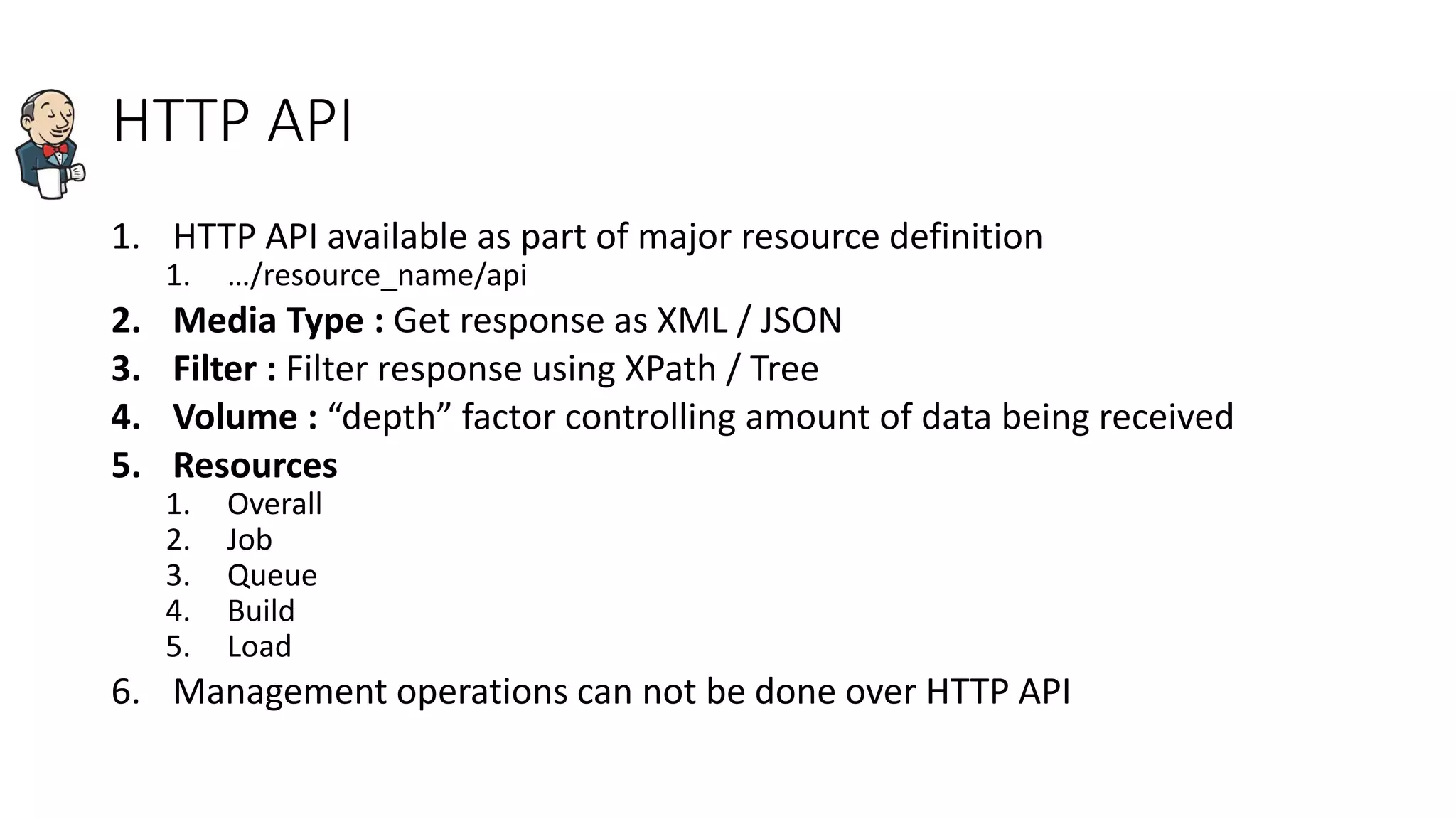 HTTP API
1. HTTP API available as part of major resource definition
1. …/resource_name/api
2. Media Type : Get response as XML / JSON
3. Filter : Filter response using XPath / Tree
4. Volume : “depth” factor controlling amount of data being received
5. Resources
1. Overall
2. Job
3. Queue
4. Build
5. Load
6. Management operations can not be done over HTTP API
 