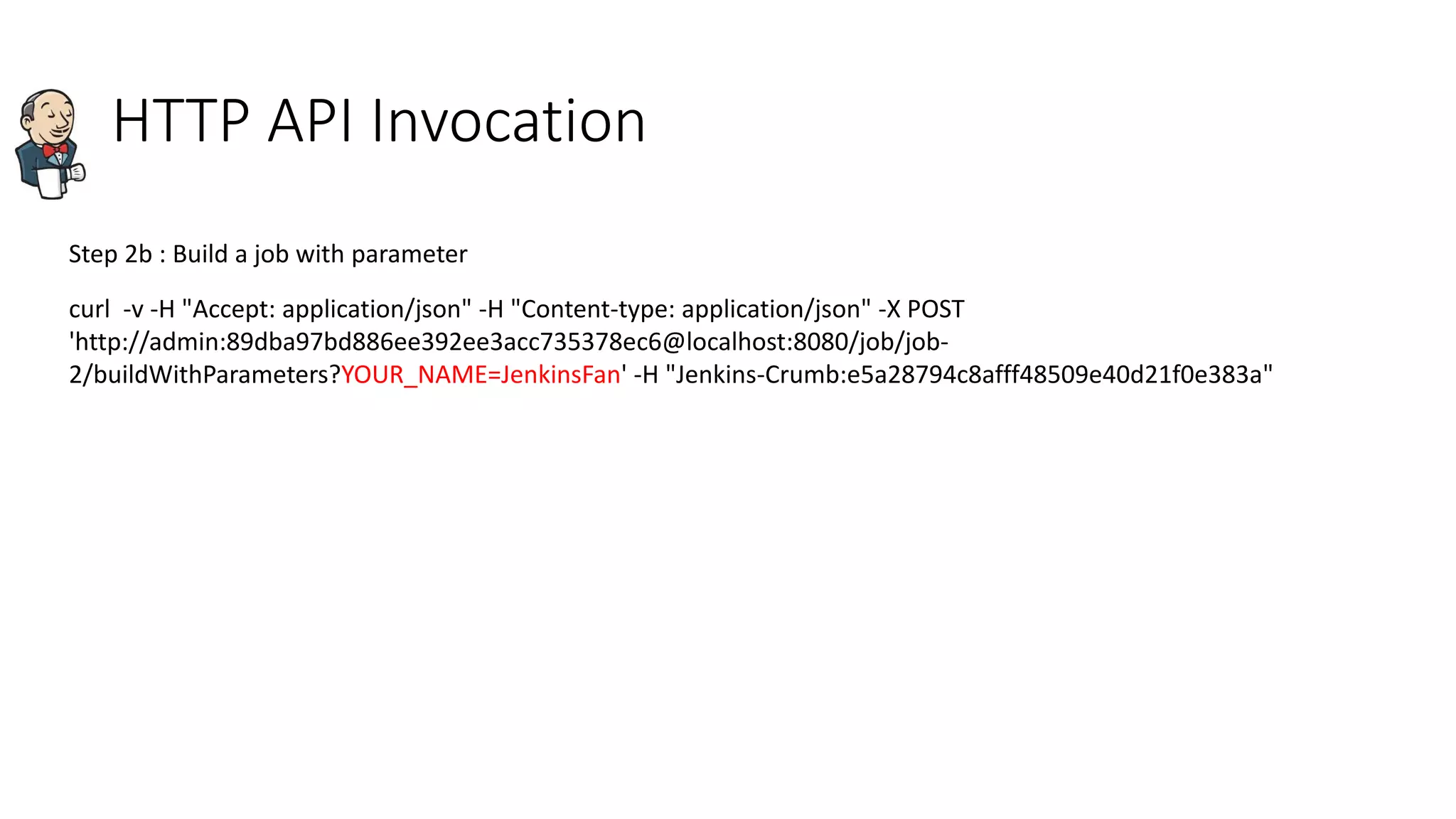 HTTP API Invocation
Step 2b : Build a job with parameter
curl -v -H "Accept: application/json" -H "Content-type: application/json" -X POST
'http://admin:89dba97bd886ee392ee3acc735378ec6@localhost:8080/job/job-
2/buildWithParameters?YOUR_NAME=JenkinsFan' -H "Jenkins-Crumb:e5a28794c8afff48509e40d21f0e383a"
 