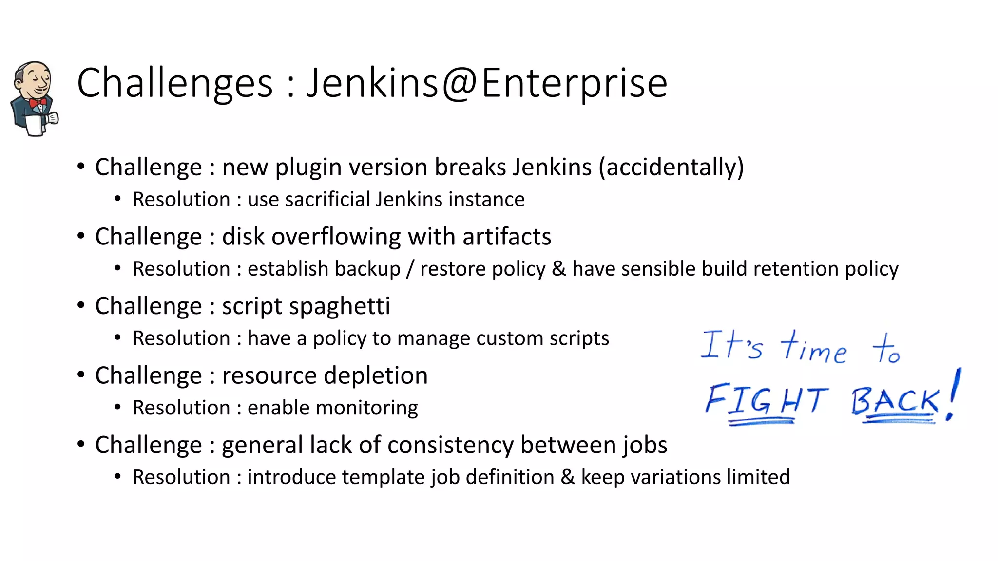 Challenges : Jenkins@Enterprise
• Challenge : new plugin version breaks Jenkins (accidentally)
• Resolution : use sacrificial Jenkins instance
• Challenge : disk overflowing with artifacts
• Resolution : establish backup / restore policy & have sensible build retention policy
• Challenge : script spaghetti
• Resolution : have a policy to manage custom scripts
• Challenge : resource depletion
• Resolution : enable monitoring
• Challenge : general lack of consistency between jobs
• Resolution : introduce template job definition & keep variations limited
 
