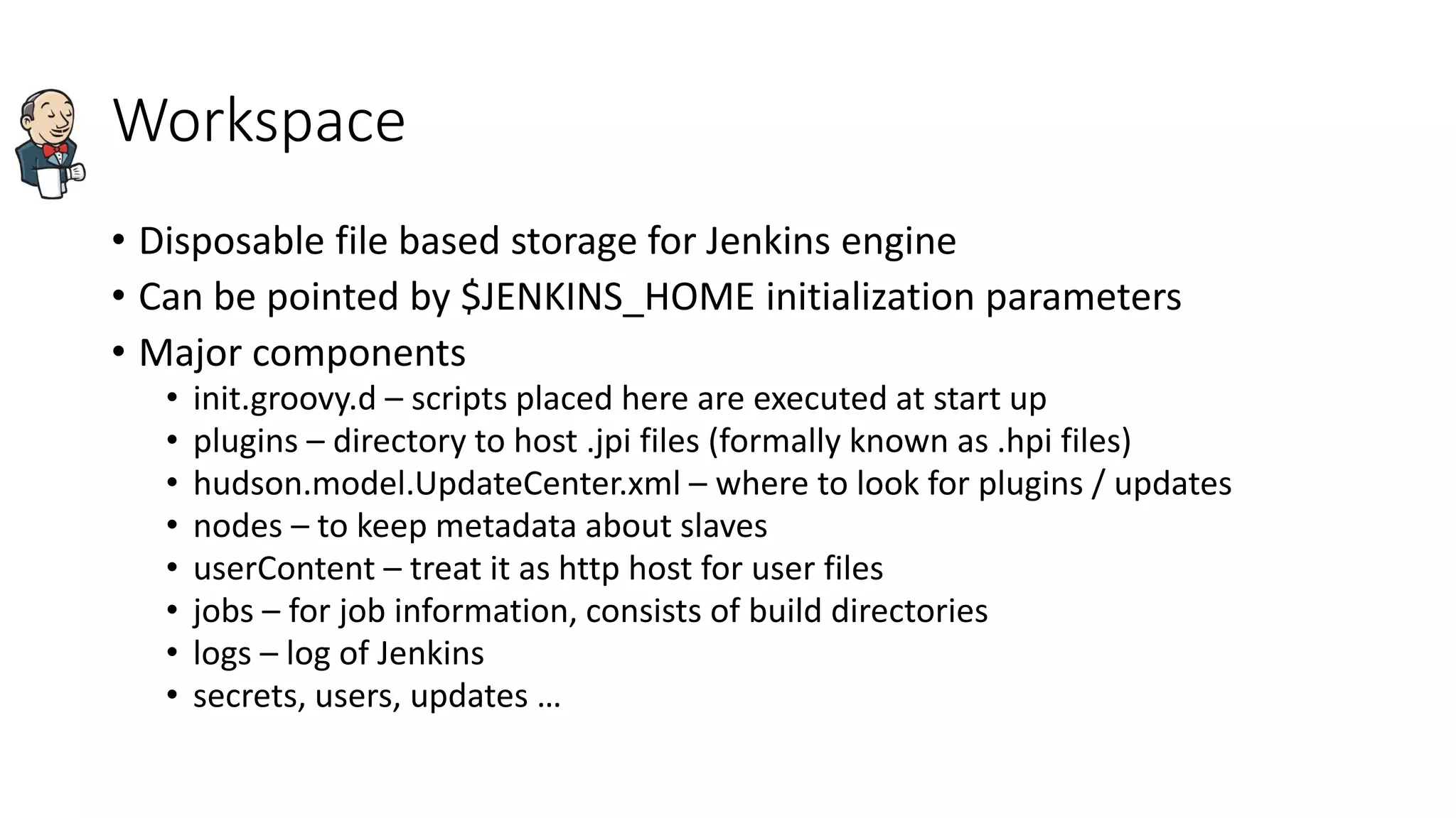 Workspace
• Disposable file based storage for Jenkins engine
• Can be pointed by $JENKINS_HOME initialization parameters
• Major components
• init.groovy.d – scripts placed here are executed at start up
• plugins – directory to host .jpi files (formally known as .hpi files)
• hudson.model.UpdateCenter.xml – where to look for plugins / updates
• nodes – to keep metadata about slaves
• userContent – treat it as http host for user files
• jobs – for job information, consists of build directories
• logs – log of Jenkins
• secrets, users, updates …
 