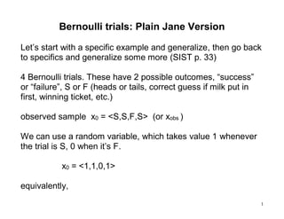 1
Bernoulli trials: Plain Jane Version
Let’s start with a specific example and generalize, then go back
to specifics and generalize some more (SIST p. 33)
4 Bernoulli trials. These have 2 possible outcomes, “success”
or “failure”, S or F (heads or tails, correct guess if milk put in
first, winning ticket, etc.)
observed sample x0 = <S,S,F,S> (or xobs )
We can use a random variable, which takes value 1 whenever
the trial is S, 0 when it’s F.
x0 = <1,1,0,1>
equivalently,
 