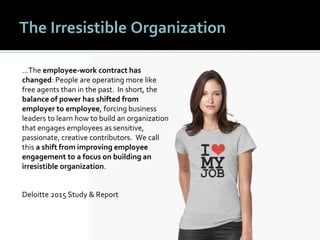 1010
The Irresistible Organization
…The employee-work contract has
changed: People are operating more like
free agents than in the past. In short, the
balance of power has shifted from
employer to employee, forcing business
leaders to learn how to build an organization
that engages employees as sensitive,
passionate, creative contributors. We call
this a shift from improving employee
engagement to a focus on building an
irresistible organization.
Deloitte 2015 Study & Report
 