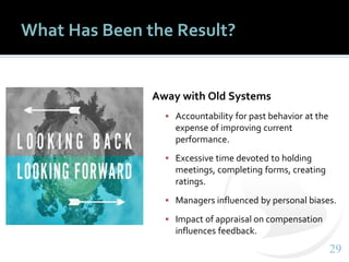 2929
What Has Been the Result?
Away with Old Systems
▪ Accountability for past behavior at the
expense of improving current
performance.
▪ Excessive time devoted to holding
meetings, completing forms, creating
ratings.
▪ Managers influenced by personal biases.
▪ Impact of appraisal on compensation
influences feedback.
 