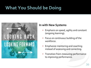 3030
What You Should be Doing
In with New Systems
▪ Emphasis on speed, agility and constant
(ongoing learning).
▪ Focus on continuous building of the
workforce.
▪ Emphasize mentoring and coaching
instead of assessing and correcting.
▪ Transition from measuring performance
to improving performance.
 