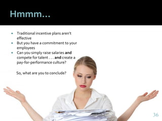 3636
Hmmm…
 Traditional incentive plans aren’t
effective
 But you have a commitment to your
employees
 Can you simply raise salaries and
compete for talent . . . and create a
pay-for-performance culture?
So, what are you to conclude?
36
 