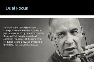 4242
Dual Focus
Peter Drucker once wrote that the
manager’s job is to keep his nose to the
grindstone while lifting his eyes to the hills.
He meant that every business has to
operate in two modes at the same time:
producing results today and preparing for
tomorrow. (Ken Favaro, Strategy+Business)
 