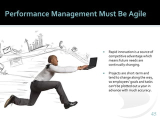 4545
Performance Management Must Be Agile
 Rapid innovation is a source of
competitive advantage which
means future needs are
continually changing.
 Projects are short-term and
tend to change along the way,
so employees’ goals and tasks
can’t be plotted out a year in
advance with much accuracy.
 