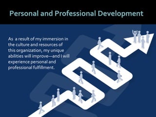 6161
Personal and Professional Development
As a result of my immersion in
the culture and resources of
this organization, my unique
abilities will improve—and I will
experience personal and
professional fulfillment.
 