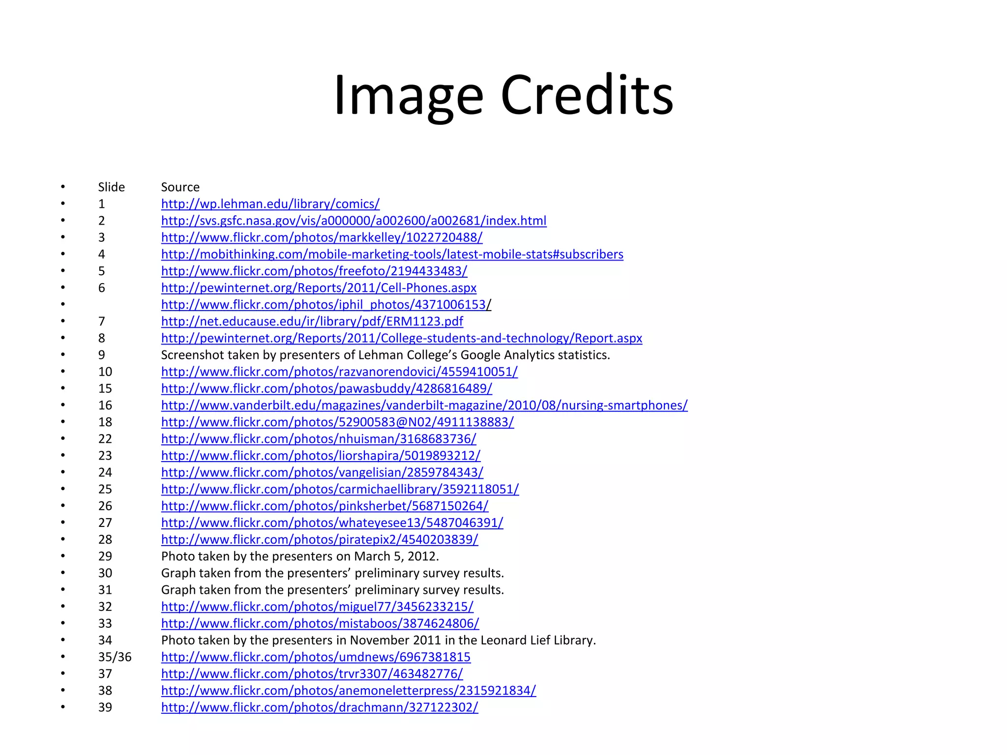 Image Credits
•   Slide   Source
•   1       http://wp.lehman.edu/library/comics/
•   2       http://svs.gsfc.nasa.gov/vis/a000000/a002600/a002681/index.html
•   3       http://www.flickr.com/photos/markkelley/1022720488/
•   4       http://mobithinking.com/mobile-marketing-tools/latest-mobile-stats#subscribers
•   5       http://www.flickr.com/photos/freefoto/2194433483/
•   6       http://pewinternet.org/Reports/2011/Cell-Phones.aspx
•           http://www.flickr.com/photos/iphil_photos/4371006153/
•   7       http://net.educause.edu/ir/library/pdf/ERM1123.pdf
•   8       http://pewinternet.org/Reports/2011/College-students-and-technology/Report.aspx
•   9       Screenshot taken by presenters of Lehman College’s Google Analytics statistics.
•   10      http://www.flickr.com/photos/razvanorendovici/4559410051/
•   15      http://www.flickr.com/photos/pawasbuddy/4286816489/
•   16      http://www.vanderbilt.edu/magazines/vanderbilt-magazine/2010/08/nursing-smartphones/
•   18      http://www.flickr.com/photos/52900583@N02/4911138883/
•   22      http://www.flickr.com/photos/nhuisman/3168683736/
•   23      http://www.flickr.com/photos/liorshapira/5019893212/
•   24      http://www.flickr.com/photos/vangelisian/2859784343/
•   25      http://www.flickr.com/photos/carmichaellibrary/3592118051/
•   26      http://www.flickr.com/photos/pinksherbet/5687150264/
•   27      http://www.flickr.com/photos/whateyesee13/5487046391/
•   28      http://www.flickr.com/photos/piratepix2/4540203839/
•   29      Photo taken by the presenters on March 5, 2012.
•   30      Graph taken from the presenters’ preliminary survey results.
•   31      Graph taken from the presenters’ preliminary survey results.
•   32      http://www.flickr.com/photos/miguel77/3456233215/
•   33      http://www.flickr.com/photos/mistaboos/3874624806/
•   34      Photo taken by the presenters in November 2011 in the Leonard Lief Library.
•   35/36   http://www.flickr.com/photos/umdnews/6967381815
•   37      http://www.flickr.com/photos/trvr3307/463482776/
•   38      http://www.flickr.com/photos/anemoneletterpress/2315921834/
•   39      http://www.flickr.com/photos/drachmann/327122302/
 