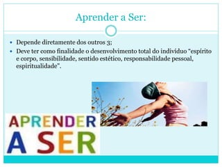 Aprender a Ser:
 Depende diretamente dos outros 3;
 Deve ter como finalidade o desenvolvimento total do indivíduo “espírito
e corpo, sensibilidade, sentido estético, responsabilidade pessoal,
espiritualidade”.
 