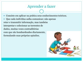 Aprender a fazer
 Consiste em aplicar na prática seus conhecimentos teóricos.
 Que cada indivíduo saiba comunicar; não apenas
reter e transmitir informação, mas também
interpretar e selecionar as torrentes de
dados, muitas vezes contraditórias
com que são bombardeados diariamente,
formulando suas próprias opiniões.
 