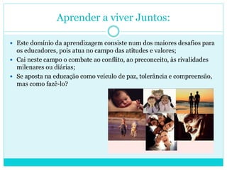 Aprender a viver Juntos:
 Este domínio da aprendizagem consiste num dos maiores desafios para
os educadores, pois atua no campo das atitudes e valores;
 Cai neste campo o combate ao conflito, ao preconceito, às rivalidades
milenares ou diárias;
 Se aposta na educação como veículo de paz, tolerância e compreensão,
mas como fazê-lo?
 