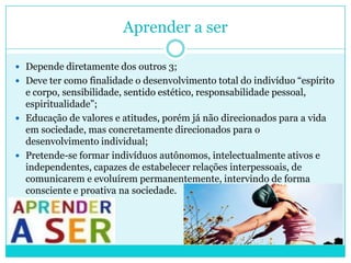 Aprender a ser
 Depende diretamente dos outros 3;
 Deve ter como finalidade o desenvolvimento total do indivíduo “espírito
e corpo, sensibilidade, sentido estético, responsabilidade pessoal,
espiritualidade”;
 Educação de valores e atitudes, porém já não direcionados para a vida
em sociedade, mas concretamente direcionados para o
desenvolvimento individual;
 Pretende-se formar indivíduos autônomos, intelectualmente ativos e
independentes, capazes de estabelecer relações interpessoais, de
comunicarem e evoluírem permanentemente, intervindo de forma
consciente e proativa na sociedade.
 