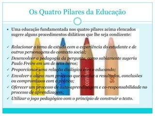 Os Quatro Pilares da Educação
 Uma educação fundamentada nos quatro pilares acima elencados
sugere alguns procedimentos didáticos que lhe seja condizente:
 Relacionar o tema de estudo com a experiência do estudante e de
outros personagens do contexto social;
 Desenvolver a pedagogia da pergunta, como sabiamente sugeriu
Paulo Freire em um de seus livros;
 Proporcionar uma relação dialógica com o educando;
 Envolver o aluno num processo que conduz a resultados, conclusões
ou compromissos com a prática;
 Oferecer um processo de auto-aprendizagem e co-responsabilidade no
processo de aprendizagem;
 Utilizar o jogo pedagógico com o princípio de construir o texto.
 