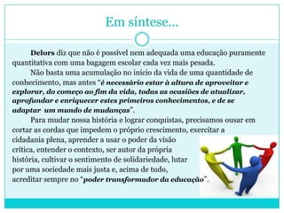 Em síntese...
Delors diz que não é possível nem adequada uma educação puramente
quantitativa com uma bagagem escolar cada vez mais pesada.
Não basta uma acumulação no início da vida de uma quantidade de
conhecimento, mas antes “é necessário estar à altura de aproveitar e
explorar, do começo ao fim da vida, todas as ocasiões de atualizar,
aprofundar e enriquecer estes primeiros conhecimentos, e de se
adaptar um mundo de mudanças”.
Para mudar nossa história e lograr conquistas, precisamos ousar em
cortar as cordas que impedem o próprio crescimento, exercitar a
cidadania plena, aprender a usar o poder da visão
crítica, entender o contexto, ser autor da própria
história, cultivar o sentimento de solidariedade, lutar
por uma sociedade mais justa e, acima de tudo,
acreditar sempre no “poder transformador da educação”.
 