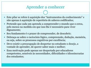 Aprender a conhecer
 Este pilar se refere à aquisição dos “instrumentos do conhecimento” e
não apenas à aquisição de repertório de saberes codificados;
 Pretende que cada um aprenda a compreender o mundo que o cerca,
pelo menos na medida em que isso lhe é necessário para viver
dignamente;
 Seu fundamento é o prazer de compreender, de descobrir;
 Debruça-se sobre o raciocínio lógico, compreensão, dedução, memória,
ou seja, sobre os processos cognitivos por excelência;
 Deve existir a preocupação de despertar no estudante o desejo, a
vontade de aprender, de querer saber mais e melhor;
 Essa motivação pode apenas ser despertada por educadores
competentes, sensíveis às necessidades, dificuldades e idiossincrasias
dos estudantes;
 