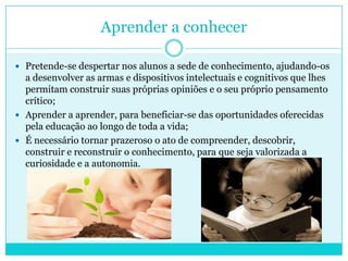 Aprender a conhecer
 Pretende-se despertar nos alunos a sede de conhecimento, ajudando-os
a desenvolver as armas e dispositivos intelectuais e cognitivos que lhes
permitam construir suas próprias opiniões e o seu próprio pensamento
crítico;
 Aprender a aprender, para beneficiar-se das oportunidades oferecidas
pela educação ao longo de toda a vida;
 É necessário tornar prazeroso o ato de compreender, descobrir,
construir e reconstruir o conhecimento, para que seja valorizada a
curiosidade e a autonomia.
 