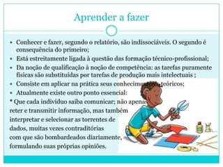 Aprender a fazer
 Conhecer e fazer, segundo o relatório, são indissociáveis. O segundo é
consequência do primeiro;
 Está estreitamente ligada à questão das formação técnico-profissional;
 Da noção de qualificação à noção de competência: as tarefas puramente
físicas são substituídas por tarefas de produção mais intelectuais ;
 Consiste em aplicar na prática seus conhecimentos teóricos;
 Atualmente existe outro ponto essencial:
* Que cada indivíduo saiba comunicar; não apenas
reter e transmitir informação, mas também
interpretar e selecionar as torrentes de
dados, muitas vezes contraditórias
com que são bombardeados diariamente,
formulando suas próprias opiniões.
 