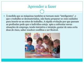 Aprender a fazer
 À medida que as máquinas também se tornam mais “inteligentes”, e
que o trabalho se desmaterializa, não basta preparar-se com cuidados
para inserir-se no setor de trabalho. A rápida evolução por que passam
as profissões pede que o indivíduo esteja apto a enfrentar novas
situações de emprego, tendo iniciativa e intuição, gostar de uma certa
dose de risco, saber resolver conflitos e ser flexível.
 