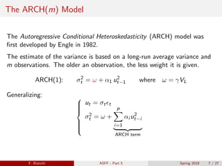 The ARCH(m) Model
The Autoregressive Conditional Heteroskedasticity (ARCH) model was
ﬁrst developed by Engle in 1982.
The estimate of the variance is based on a long-run average variance and
m observations. The older an observation, the less weight it is given.
ARCH(1): σ2
t = ω + α1 u2
t−1 where ω = γVL
Generalizing: 


ut = σt t
σ2
t = ω +
p
i=1
αi u2
t−i
ARCH term
F. Bianchi ASFF - Part 5 Spring 2018 7 / 27
 