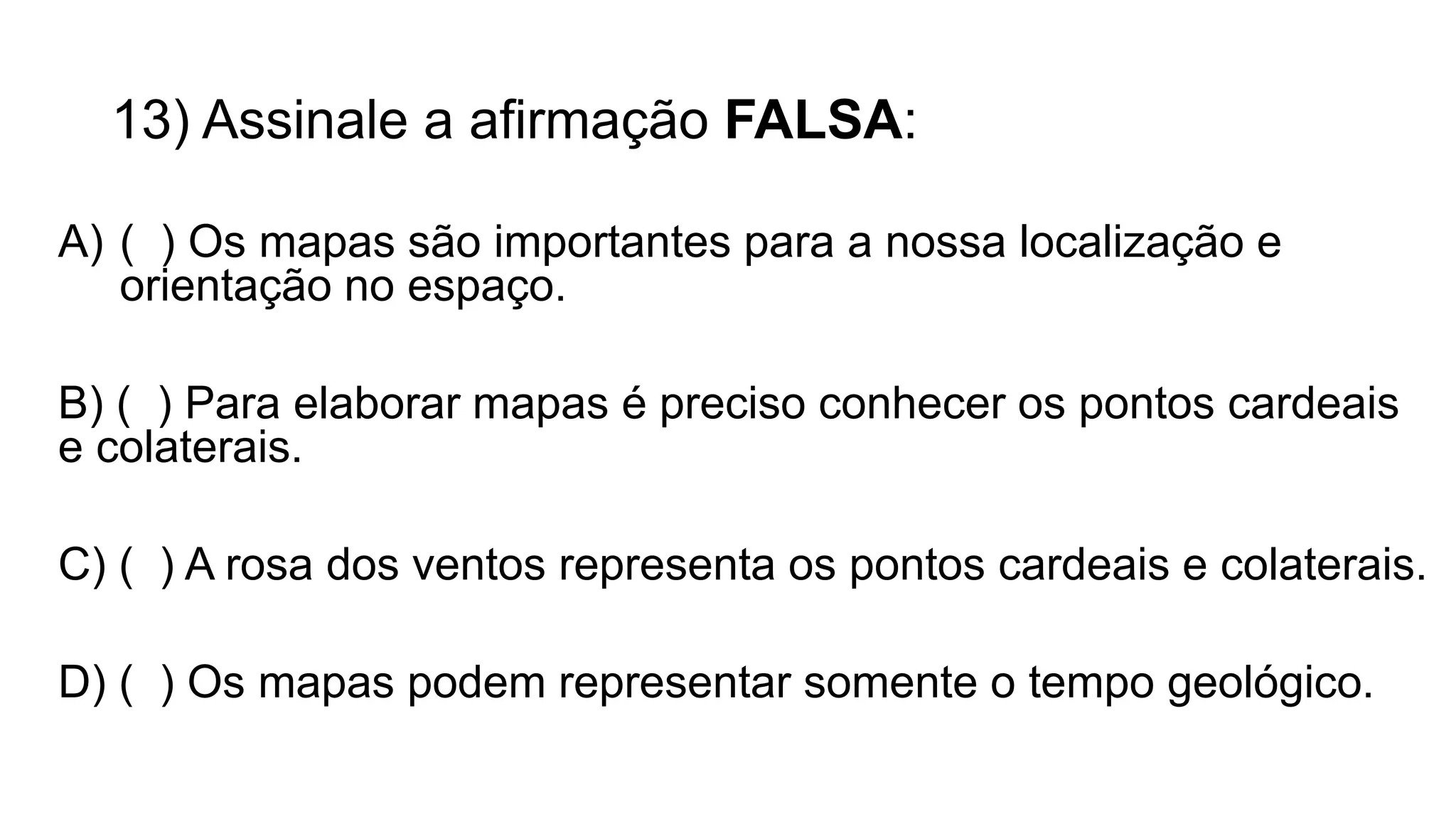 13) Assinale a afirmação FALSA:
A) ( ) Os mapas são importantes para a nossa localização e
orientação no espaço.
B) ( ) Para elaborar mapas é preciso conhecer os pontos cardeais
e colaterais.
C) ( ) A rosa dos ventos representa os pontos cardeais e colaterais.
D) ( ) Os mapas podem representar somente o tempo geológico.
 