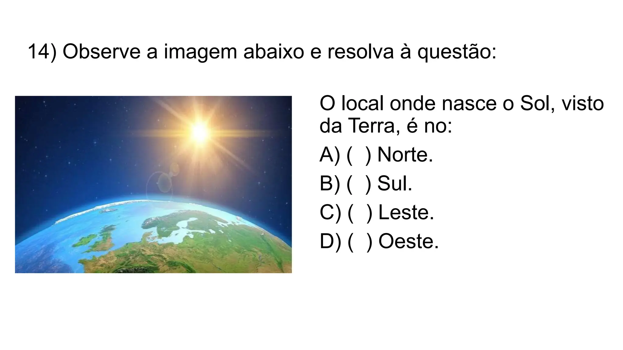 14) Observe a imagem abaixo e resolva à questão:
O local onde nasce o Sol, visto
da Terra, é no:
A) ( ) Norte.
B) ( ) Sul.
C) ( ) Leste.
D) ( ) Oeste.
 