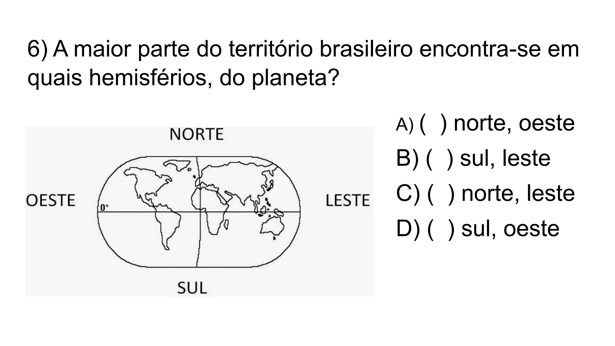 6) A maior parte do território brasileiro encontra-se em
quais hemisférios, do planeta?
A) ( ) norte, oeste
B) ( ) sul, leste
C) ( ) norte, leste
D) ( ) sul, oeste
 