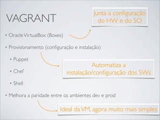Junta a conﬁguração
VAGRANT                                     do HW e do SO

•   Oracle VirtualBox (Boxes)

•   Provisionamento (conﬁguração e instalação)

    •   Puppet
                                          Automatiza a
    •   Chef                    instalação/conﬁguração dos SWs
    •   Shell

•   Melhora a paridade entre os ambientes dev e prod

                           Ideal da VM, agora muito mais simples
 