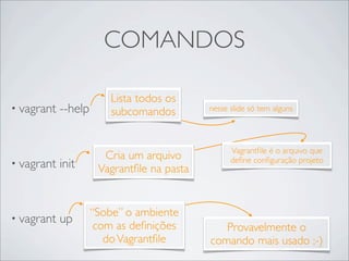 COMANDOS

                         Lista todos os
• vagrant   --help       subcomandos        nesse slide só tem alguns



                                                  Vagrantﬁle é o arquivo que
                       Cria um arquivo            deﬁne conﬁguração projeto
• vagrant   init      Vagrantﬁle na pasta



• vagrant
                     “Sobe” o ambiente
            up
                      com as deﬁnições         Provavelmente o
                        do Vagrantﬁle       comando mais usado ;-)
 