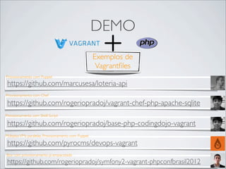 DEMO
                                                      Exemplos de
                                                       Vagrantﬁles
Provisionamento com Puppet
 https://github.com/marcusesa/loteria-api
Provisionamento com Chef

 https://github.com/rogeriopradoj/vagrant-chef-php-apache-sqlite
Provisionamento com Shell Script

 https://github.com/rogeriopradoj/base-php-codingdojo-vagrant
Múltiplas VMs paralelas, Provisionamento com Puppet

 https://github.com/pyrocms/devops-vagrant
Box com provisionamento já empacotado
 https://github.com/rogeriopradoj/symfony2-vagrant-phpconfbrasil2012
 