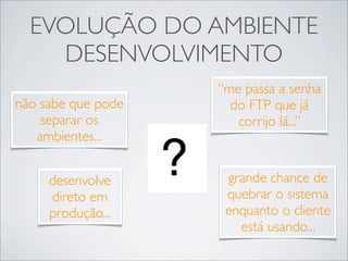 EVOLUÇÃO DO AMBIENTE
    DESENVOLVIMENTO
                    “me passa a senha
não sabe que pode     do FTP que já
    separar os         corrijo lá...”
   ambientes...


     desenvolve      grande chance de
     direto em       quebrar o sistema
     produção...     enquanto o cliente
                       está usando...
 