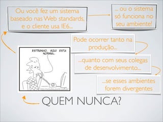 Ou você fez um sistema                               ... ou o sistema
baseado nas Web standards,                             só funciona no
    e o cliente usa IE6...                              seu ambiente!

                                         Pode ocorrer tanto na
                                              produção...
                                          ...quanto com seus colegas
                                              de desenvolvimento...
                                                   ...se esses ambientes
          http://vidadesuporte.com.br/               forem divergentes

           QUEM NUNCA?
 