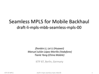 draft-li-mpls-seamless-mpls-mbb-00
IETF 87 MPLS 1
Seamless MPLS for Mobile Backhaul
draft-li-mpls-mbb-seamless-mpls-00
Zhenbin Li, Lei Li (Huawei)
Manuel Julián López Morillo (Vodafone)
Tianle Yang (China Mobile)
IETF 87, Berlin, Germany
 