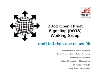 DOTS WG
draft-ietf-dots-use-cases-00
DDoS Open Threat
Signaling (DOTS)
Working Group
Roland	
  Dobbins	
  	
  –	
  Arbor	
  Networks	
  
Stefan	
  Fouant	
  –	
  Corero	
  Network	
  Security	
  
Daniel	
  Migault	
  –	
  Ericsson	
  
Robert	
  Moskowitz	
  –	
  HTT	
  ConsulAng	
  
Nik	
  Teague	
  –	
  Verisign	
  
Liang	
  ‘Frank’	
  Xia	
  –	
  Huawei	
  
 