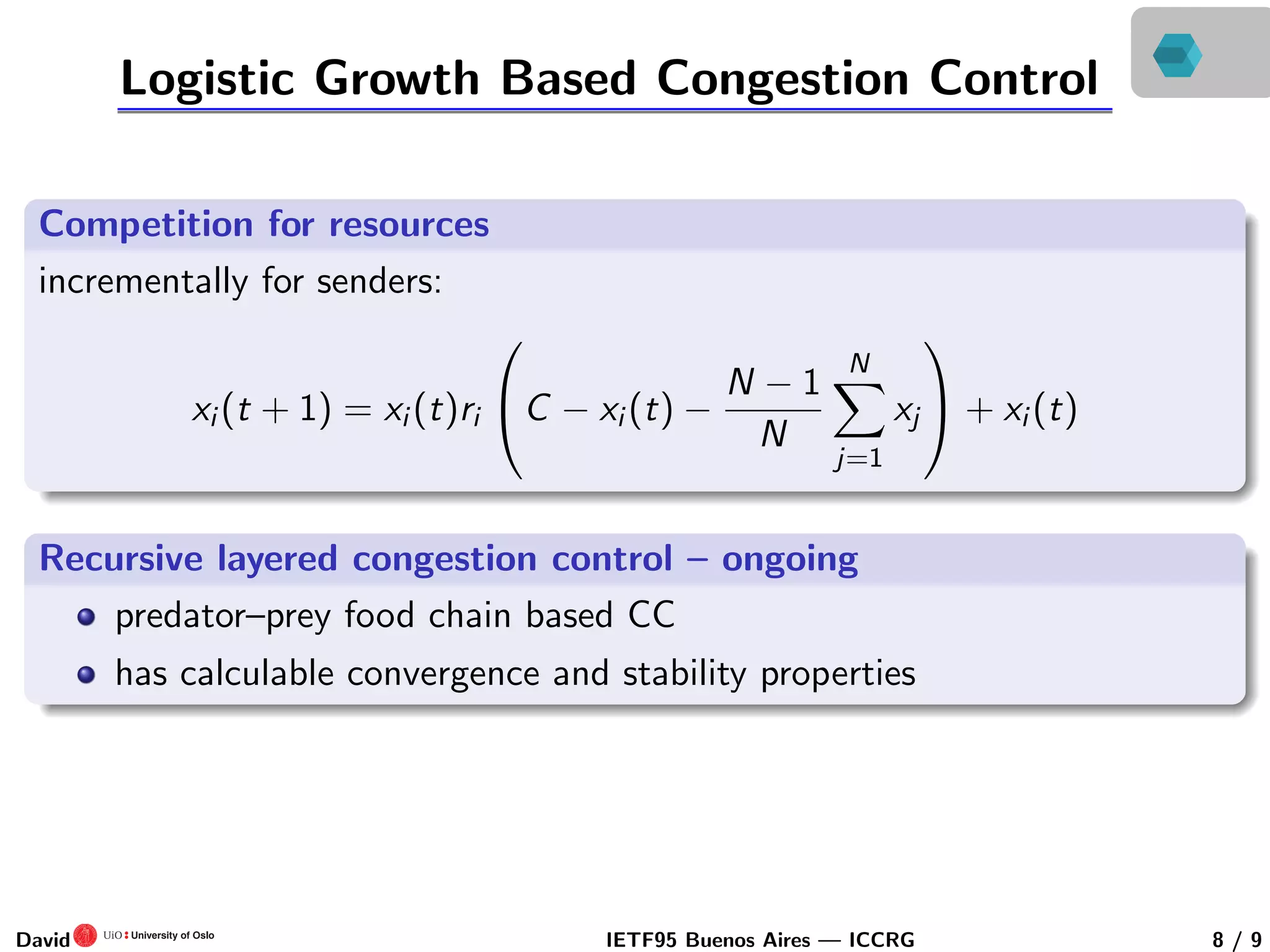 Logistic Growth Based Congestion Control
Competition for resources
incrementally for senders:
xi (t + 1) = xi (t)ri

C − xi (t) −
N − 1
N
N
j=1
xj

 + xi (t)
Recursive layered congestion control – ongoing
predator–prey food chain based CC
has calculable convergence and stability properties
David IETF95 Buenos Aires — ICCRG 8 / 9
 