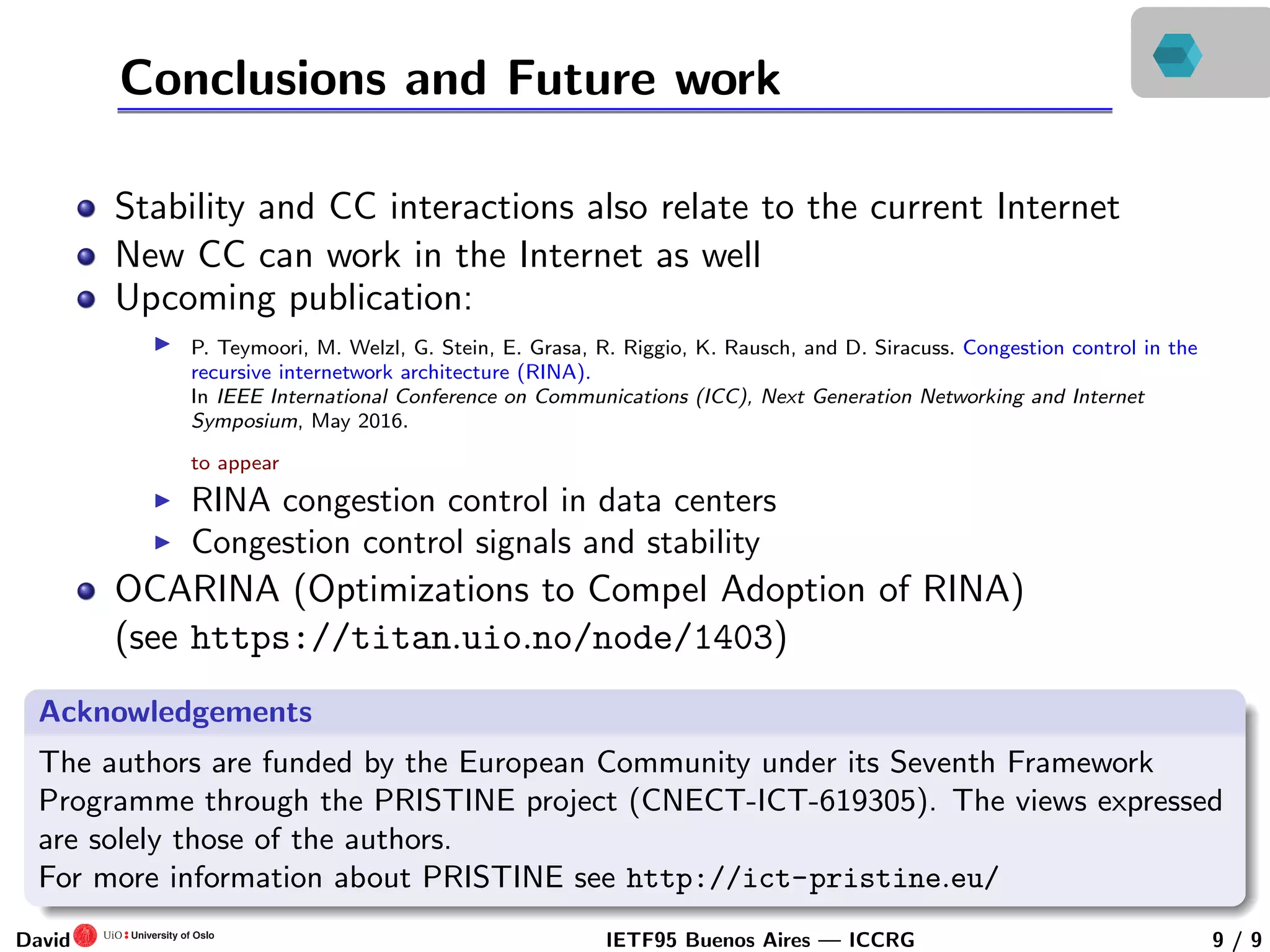 Conclusions and Future work
Stability and CC interactions also relate to the current Internet
New CC can work in the Internet as well
Upcoming publication:
P. Teymoori, M. Welzl, G. Stein, E. Grasa, R. Riggio, K. Rausch, and D. Siracuss. Congestion control in the
recursive internetwork architecture (RINA).
In IEEE International Conference on Communications (ICC), Next Generation Networking and Internet
Symposium, May 2016.
to appear
RINA congestion control in data centers
Congestion control signals and stability
OCARINA (Optimizations to Compel Adoption of RINA)
(see https://titan.uio.no/node/1403)
Acknowledgements
The authors are funded by the European Community under its Seventh Framework
Programme through the PRISTINE project (CNECT-ICT-619305). The views expressed
are solely those of the authors.
For more information about PRISTINE see http://ict-pristine.eu/
David IETF95 Buenos Aires — ICCRG 9 / 9
 